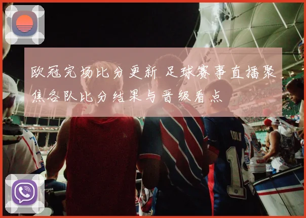 欧冠完场比分更新 足球赛事直播聚焦各队比分结果与晋级看点