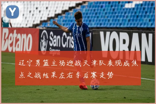 辽宁男篮主场迎战天津队表现成焦点之战结果左右季后赛走势