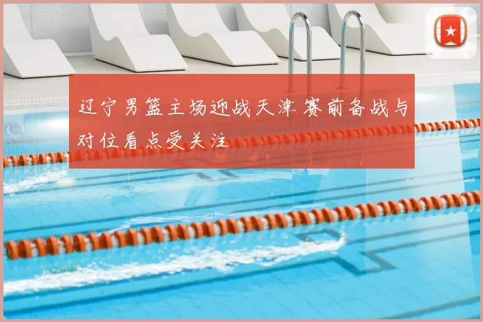 辽宁男篮主场迎战天津 赛前备战与对位看点受关注
