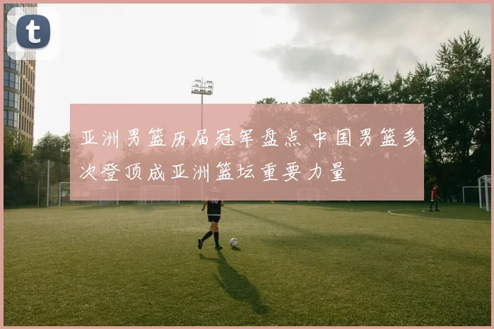 亚洲男篮历届冠军盘点 中国男篮多次登顶成亚洲篮坛重要力量