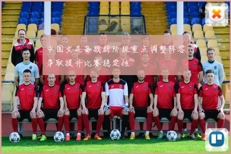 中国女足备战新阶段重点调整阵容争取提升比赛稳定性