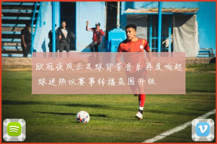 欧冠夜风云足球背景音乐再度响起 球迷热议赛事转播氛围升级