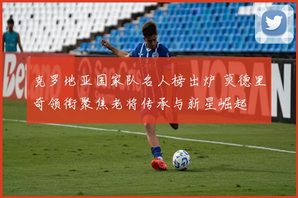 克罗地亚国家队名人榜出炉 莫德里奇领衔聚焦老将传承与新星崛起