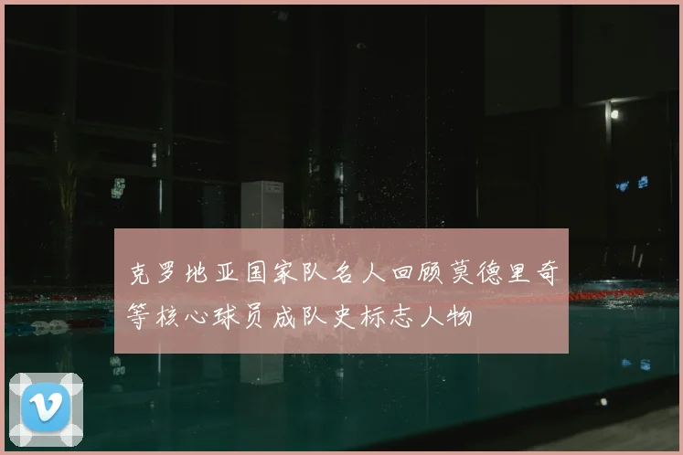 克罗地亚国家队名人回顾莫德里奇等核心球员成队史标志人物