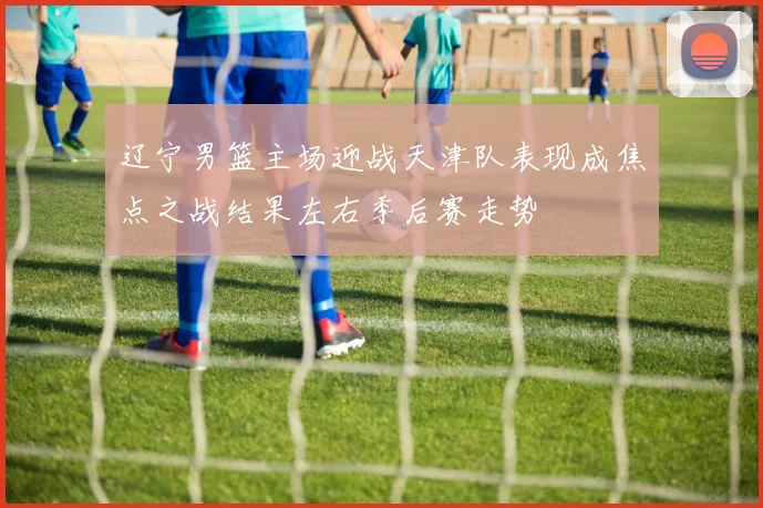 辽宁男篮主场迎战天津队表现成焦点之战结果左右季后赛走势